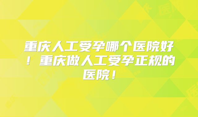 重庆人工受孕哪个医院好！重庆做人工受孕正规的医院！