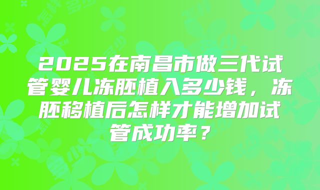 2025在南昌市做三代试管婴儿冻胚植入多少钱，冻胚移植后怎样才能增加试管成功率？