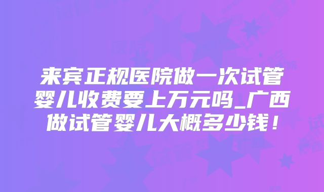 来宾正规医院做一次试管婴儿收费要上万元吗_广西做试管婴儿大概多少钱!