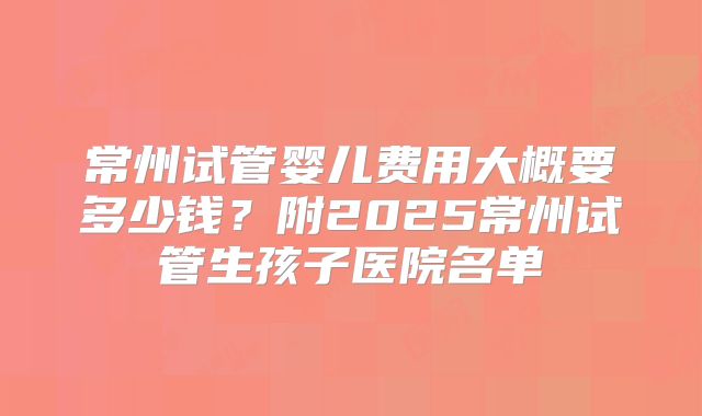 常州试管婴儿费用大概要多少钱？附2025常州试管生孩子医院名单
