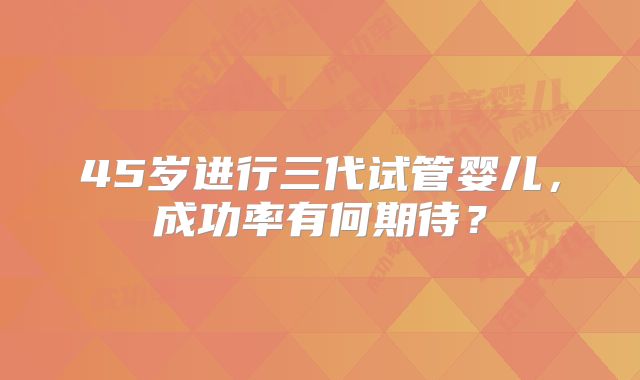45岁进行三代试管婴儿，成功率有何期待？
