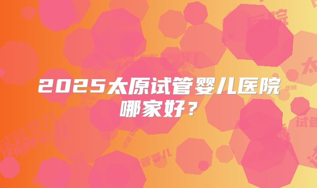 2025太原试管婴儿医院哪家好？