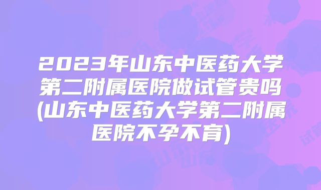 2023年山东中医药大学第二附属医院做试管贵吗(山东中医药大学第二附属医院不孕不育)