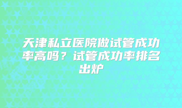 天津私立医院做试管成功率高吗？试管成功率排名出炉