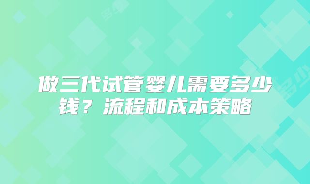 做三代试管婴儿需要多少钱？流程和成本策略
