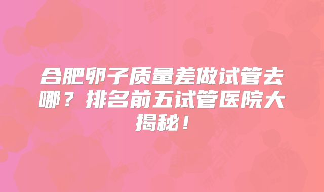 合肥卵子质量差做试管去哪?排名前五试管医院大揭秘!