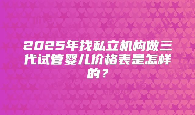2025年找私立机构做三代试管婴儿价格表是怎样的？