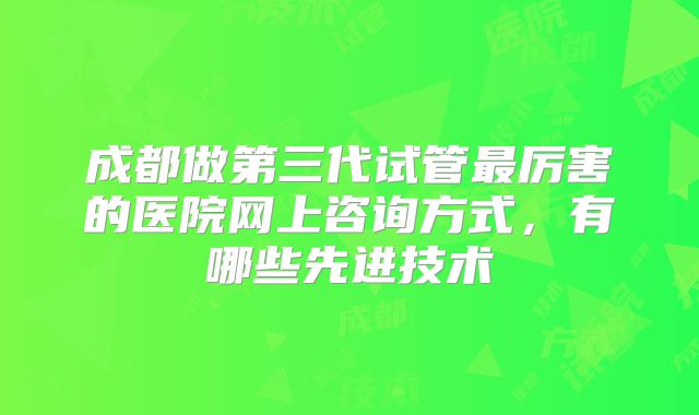 成都做第三代试管最厉害的医院网上咨询方式，有哪些先进技术