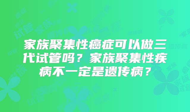 家族聚集性癌症可以做三代试管吗？家族聚集性疾病不一定是遗传病？