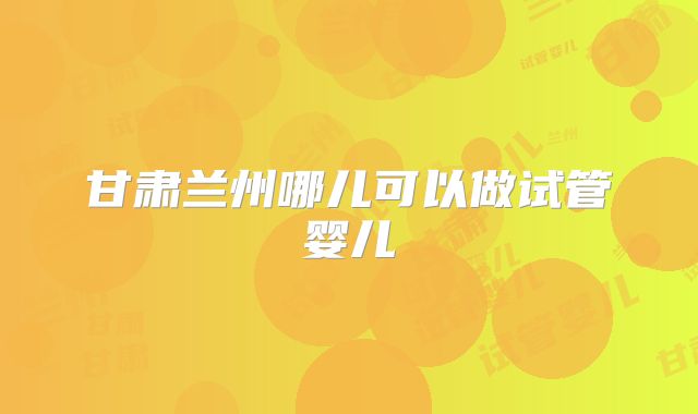 甘肃兰州哪儿可以做试管婴儿