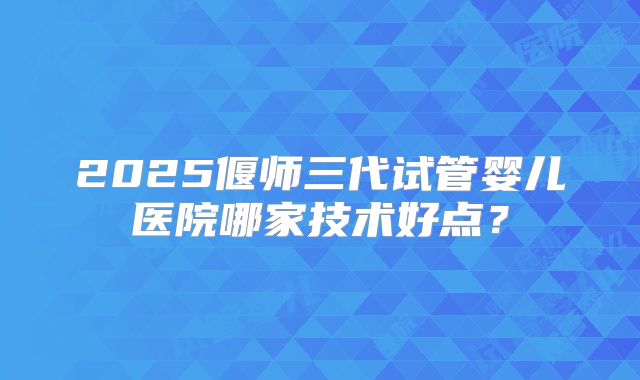 2025偃师三代试管婴儿医院哪家技术好点?