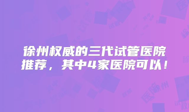 徐州权威的三代试管医院推荐，其中4家医院可以！