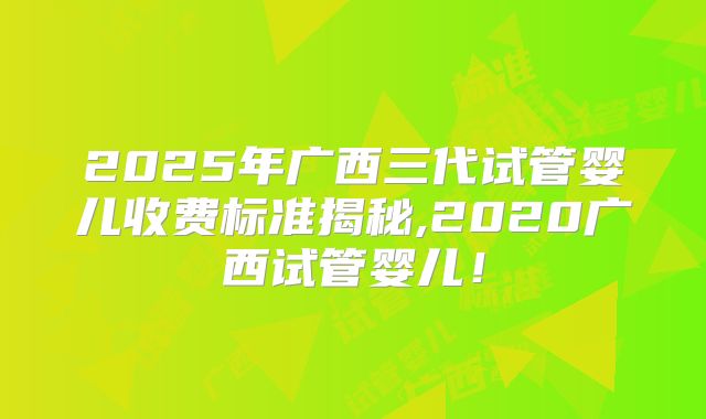 2025年广西三代试管婴儿收费标准揭秘,2020广西试管婴儿!