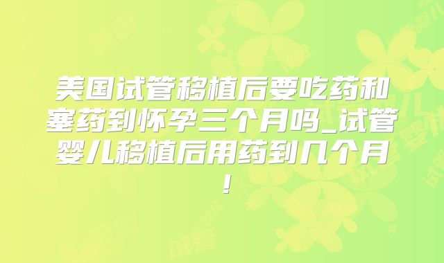 美国试管移植后要吃药和塞药到怀孕三个月吗_试管婴儿移植后用药到几个月！