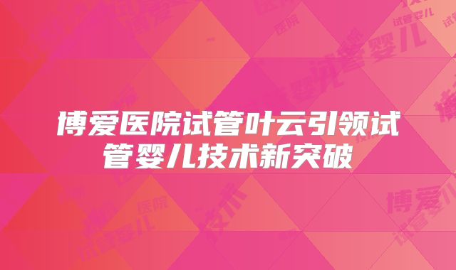 博爱医院试管叶云引领试管婴儿技术新突破