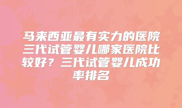 马来西亚最有实力的医院三代试管婴儿哪家医院比较好？三代试管婴儿成功率排名