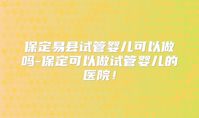 保定易县试管婴儿可以做吗-保定可以做试管婴儿的医院!