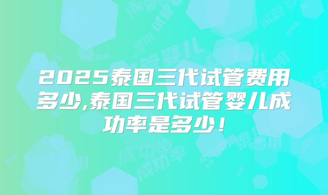 2025泰国三代试管费用多少,泰国三代试管婴儿成功率是多少！
