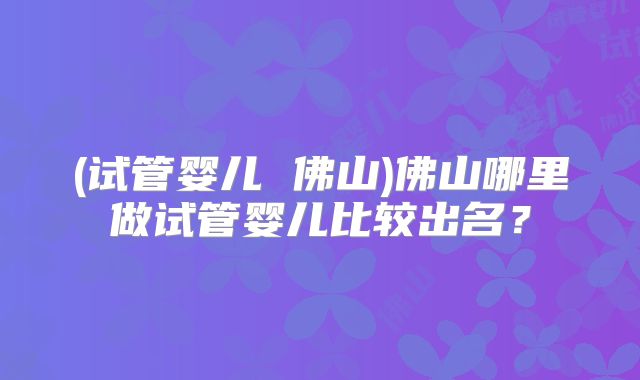 (试管婴儿 佛山)佛山哪里做试管婴儿比较出名?