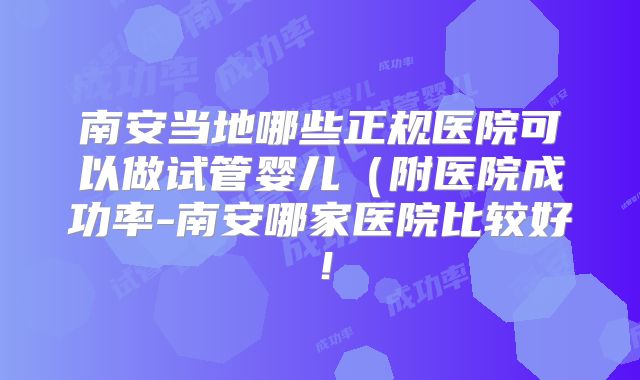 南安当地哪些正规医院可以做试管婴儿（附医院成功率-南安哪家医院比较好！