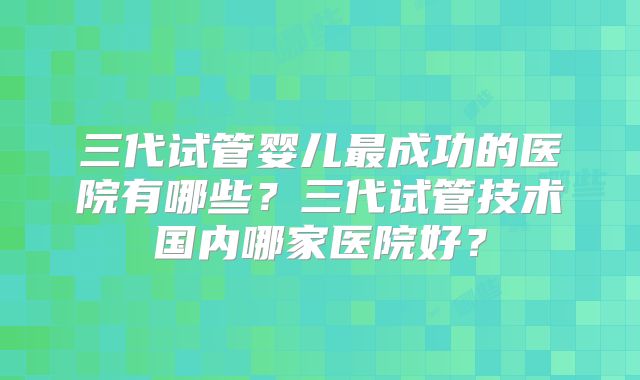 三代试管婴儿最成功的医院有哪些?三代试管技术国内哪家医院好?