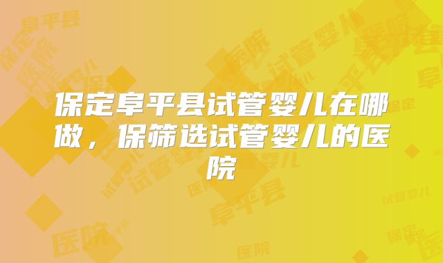 保定阜平县试管婴儿在哪做,保筛选试管婴儿的医院