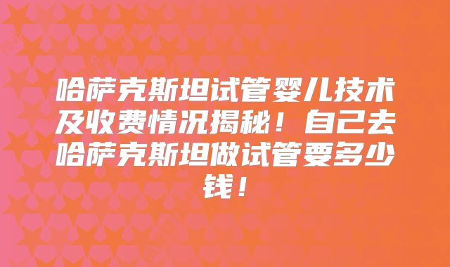 哈萨克斯坦试管婴儿技术及收费情况揭秘!自己去哈萨克斯坦做试管要多少钱!