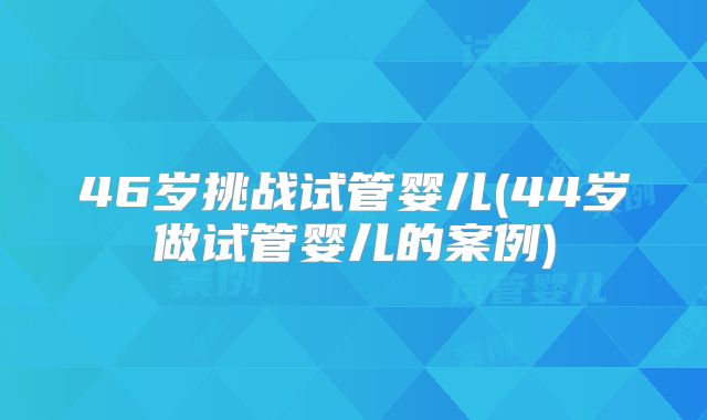 46岁挑战试管婴儿(44岁做试管婴儿的案例)