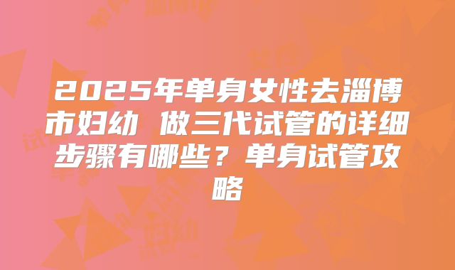 2025年单身女性去淄博市妇幼 做三代试管的详细步骤有哪些?单身试管攻略