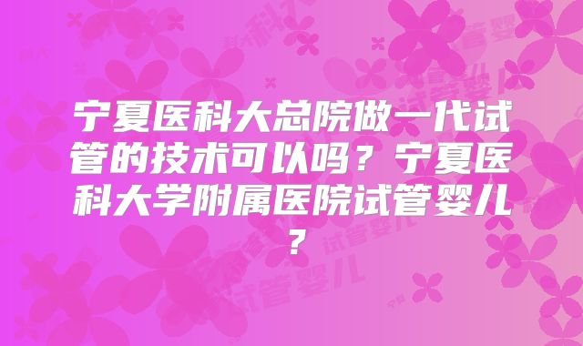 宁夏医科大总院做一代试管的技术可以吗?宁夏医科大学附属医院试管婴儿?