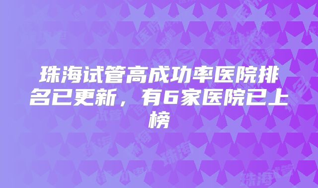 珠海试管高成功率医院排名已更新，有6家医院已上榜
