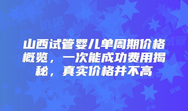 山西试管婴儿单周期价格概览，一次能成功费用揭秘，真实价格并不高
