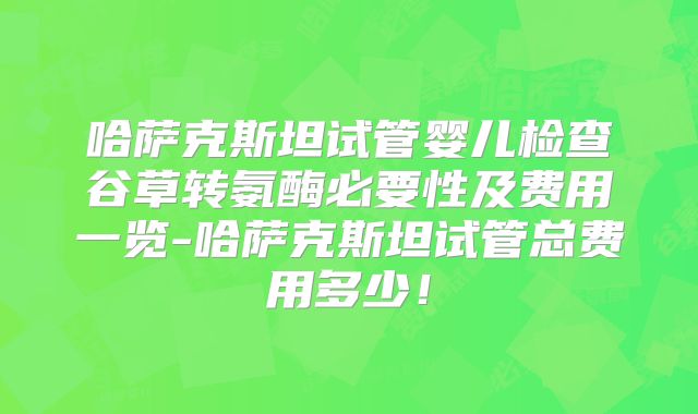 哈萨克斯坦试管婴儿检查谷草转氨酶必要性及费用一览-哈萨克斯坦试管总费用多少！