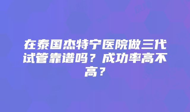 在泰国杰特宁医院做三代试管靠谱吗?成功率高不高?