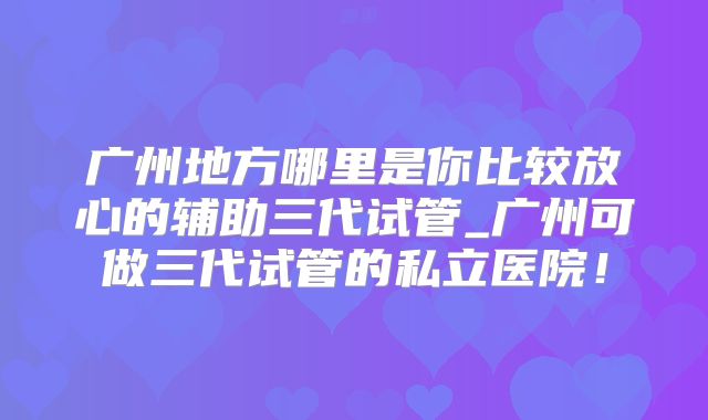 广州地方哪里是你比较放心的辅助三代试管_广州可做三代试管的私立医院！