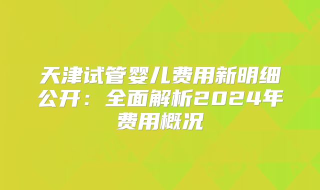天津试管婴儿费用新明细公开：全面解析2024年费用概况