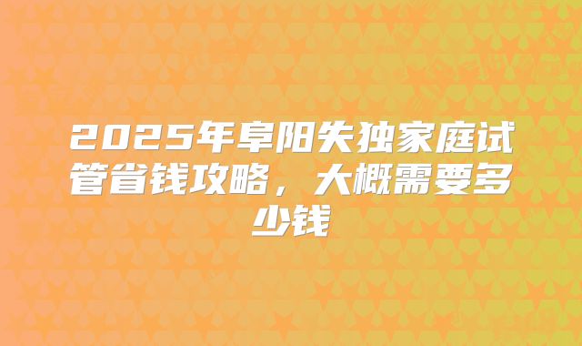 2025年阜阳失独家庭试管省钱攻略，大概需要多少钱