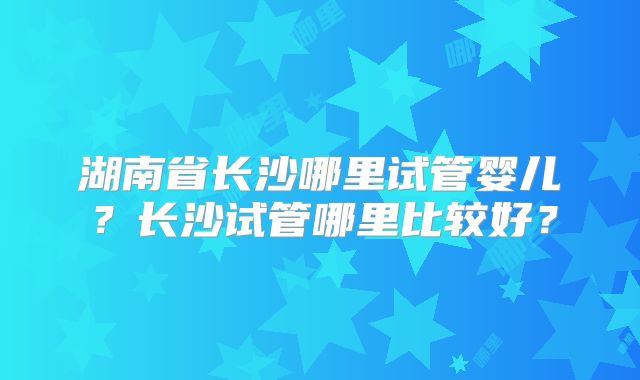 湖南省长沙哪里试管婴儿？长沙试管哪里比较好？