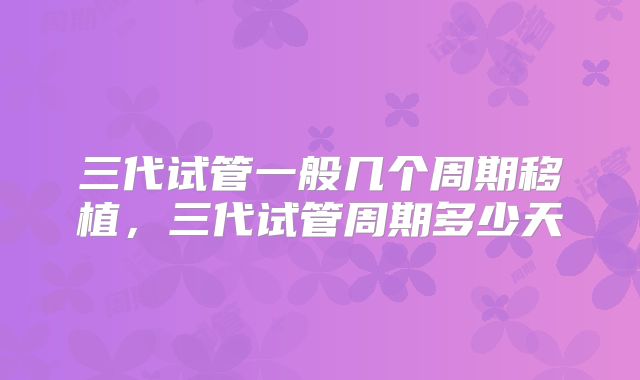 三代试管一般几个周期移植,三代试管周期多少天