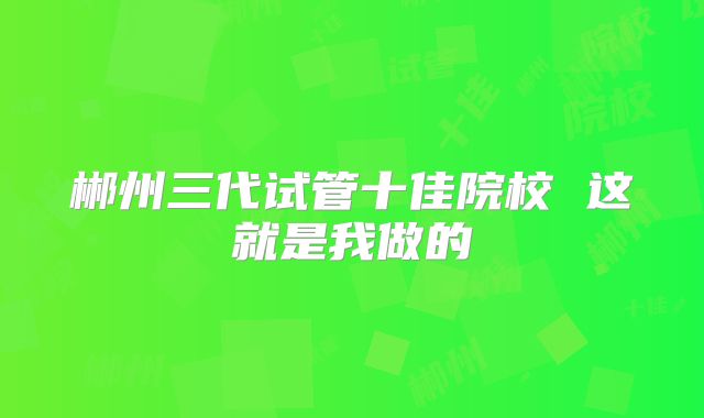 郴州三代试管十佳院校 这就是我做的