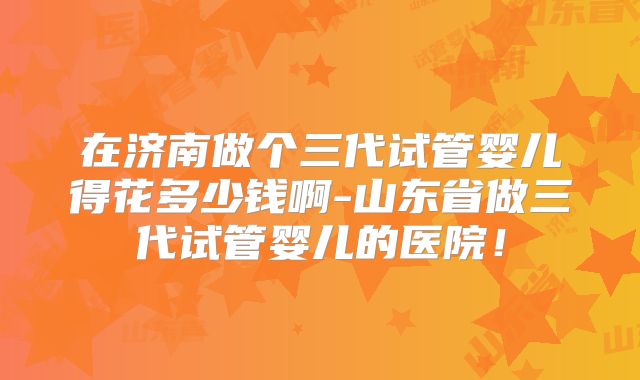 在济南做个三代试管婴儿得花多少钱啊-山东省做三代试管婴儿的医院！