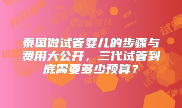 泰国做试管婴儿的步骤与费用大公开，三代试管到底需要多少预算？