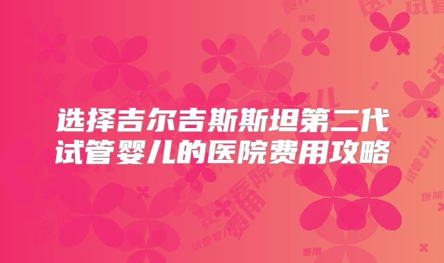 选择吉尔吉斯斯坦第二代试管婴儿的医院费用攻略