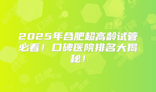 2025年合肥超高龄试管必看！口碑医院排名大揭秘！