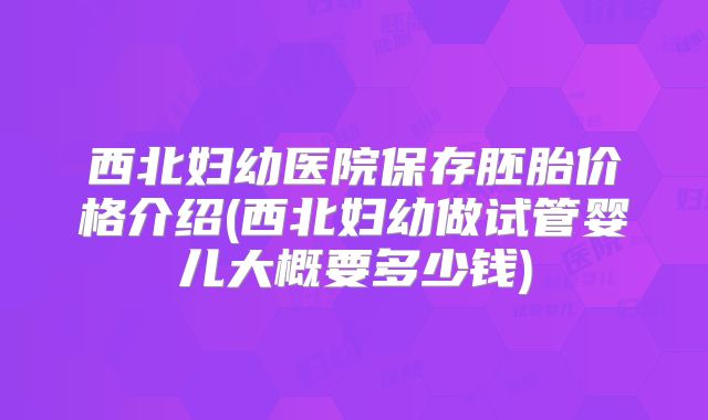 西北妇幼医院保存胚胎价格介绍(西北妇幼做试管婴儿大概要多少钱)
