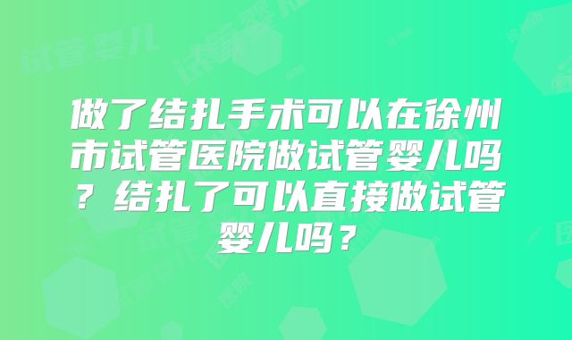 做了结扎手术可以在徐州市试管医院做试管婴儿吗?结扎了可以直接做试管婴儿吗?