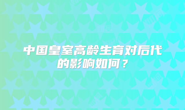 中国皇室高龄生育对后代的影响如何？