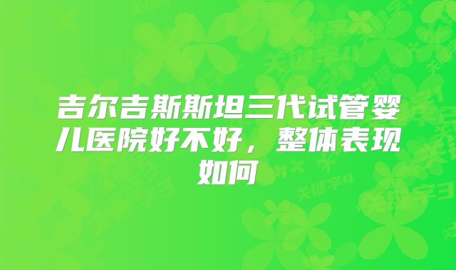 吉尔吉斯斯坦三代试管婴儿医院好不好,整体表现如何