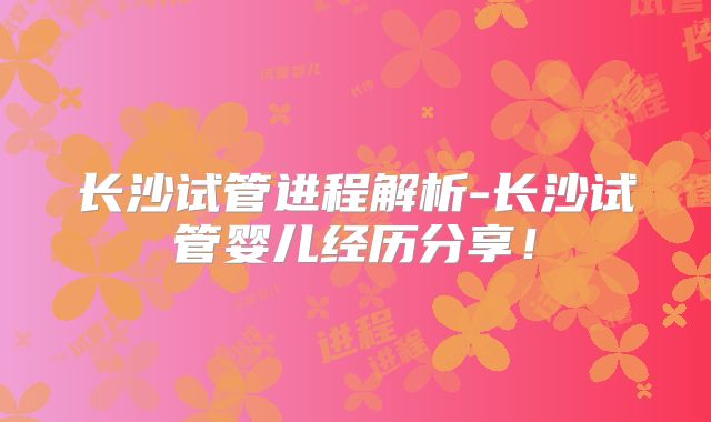 长沙试管进程解析-长沙试管婴儿经历分享！