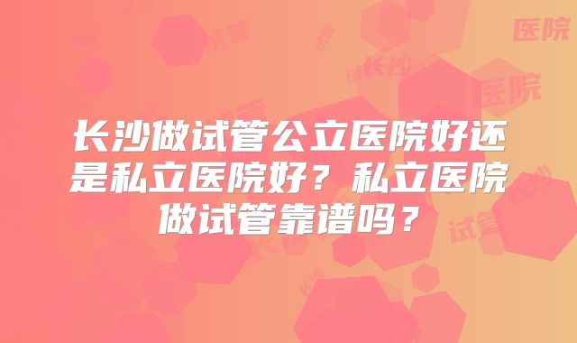 长沙做试管公立医院好还是私立医院好?私立医院做试管靠谱吗?